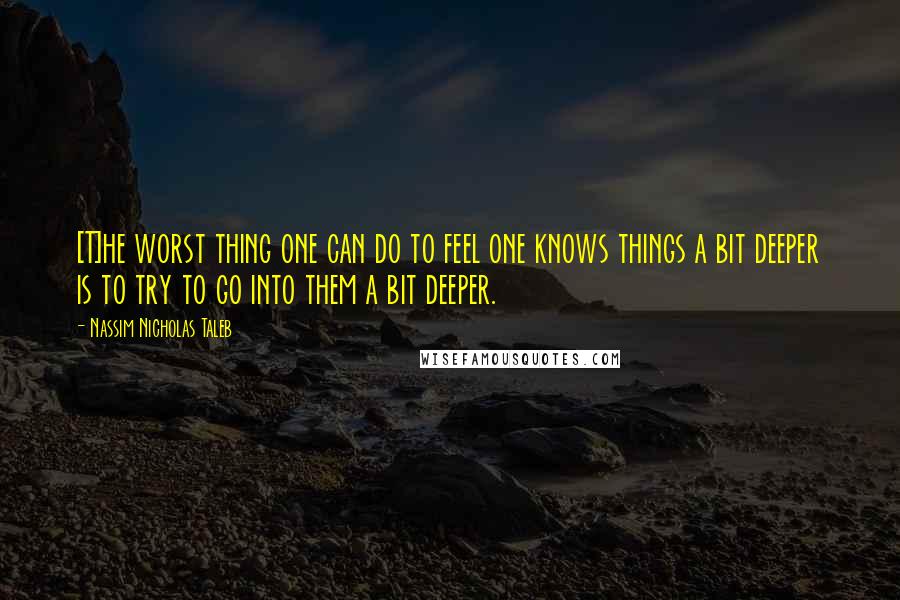 Nassim Nicholas Taleb Quotes: [T]he worst thing one can do to feel one knows things a bit deeper is to try to go into them a bit deeper.