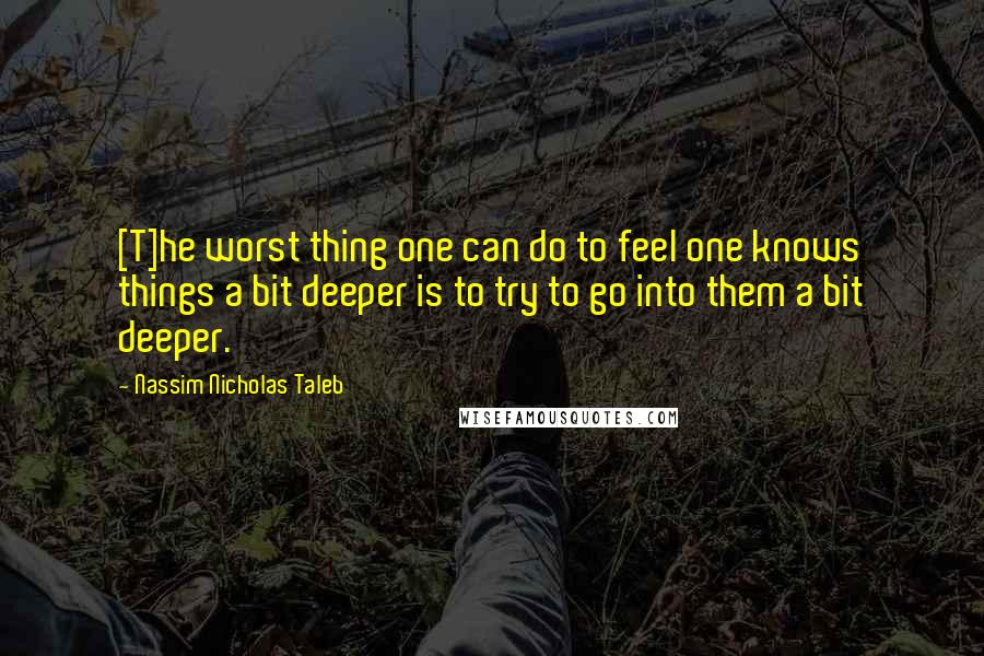 Nassim Nicholas Taleb Quotes: [T]he worst thing one can do to feel one knows things a bit deeper is to try to go into them a bit deeper.