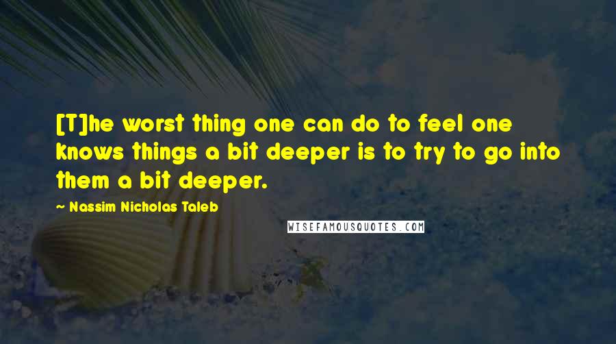 Nassim Nicholas Taleb Quotes: [T]he worst thing one can do to feel one knows things a bit deeper is to try to go into them a bit deeper.