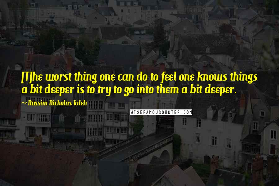 Nassim Nicholas Taleb Quotes: [T]he worst thing one can do to feel one knows things a bit deeper is to try to go into them a bit deeper.