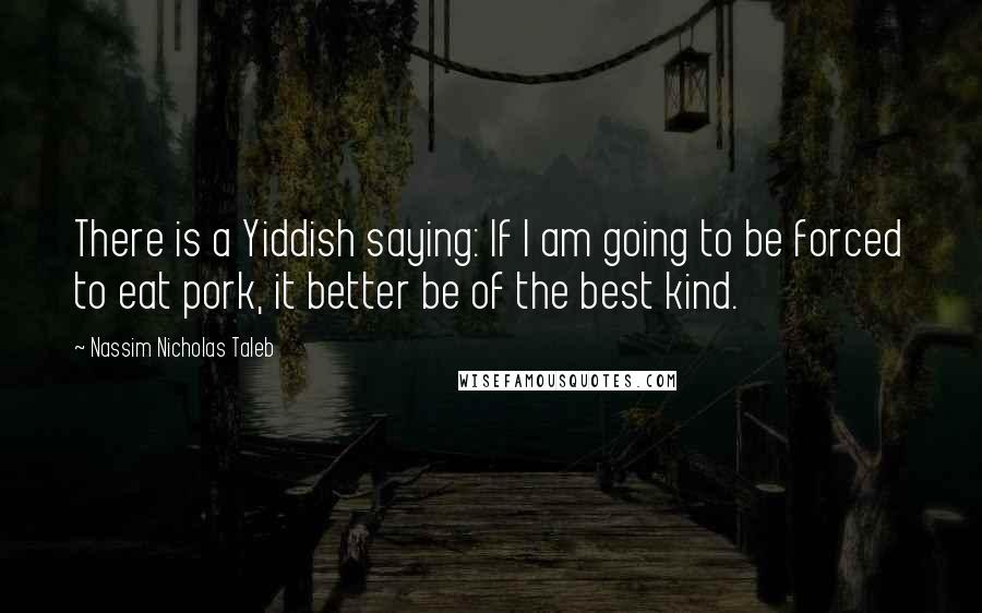 Nassim Nicholas Taleb Quotes: There is a Yiddish saying: If I am going to be forced to eat pork, it better be of the best kind.