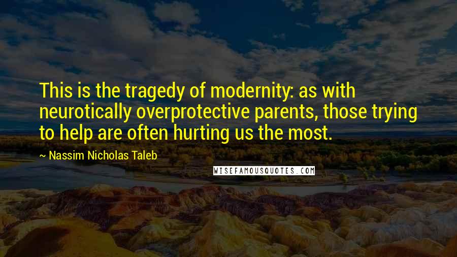 Nassim Nicholas Taleb Quotes: This is the tragedy of modernity: as with neurotically overprotective parents, those trying to help are often hurting us the most.