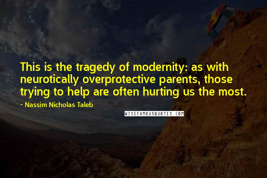 Nassim Nicholas Taleb Quotes: This is the tragedy of modernity: as with neurotically overprotective parents, those trying to help are often hurting us the most.