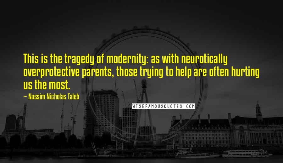 Nassim Nicholas Taleb Quotes: This is the tragedy of modernity: as with neurotically overprotective parents, those trying to help are often hurting us the most.