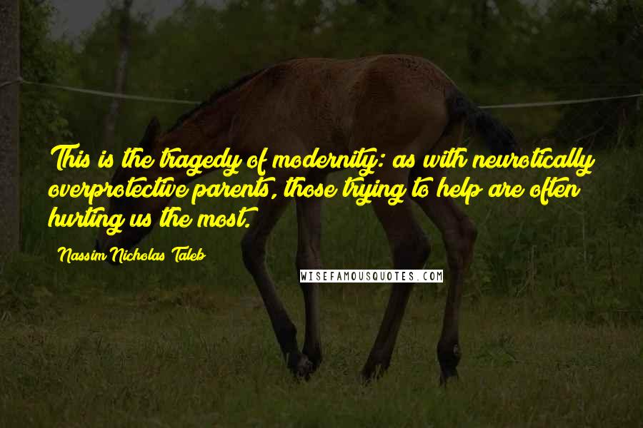Nassim Nicholas Taleb Quotes: This is the tragedy of modernity: as with neurotically overprotective parents, those trying to help are often hurting us the most.