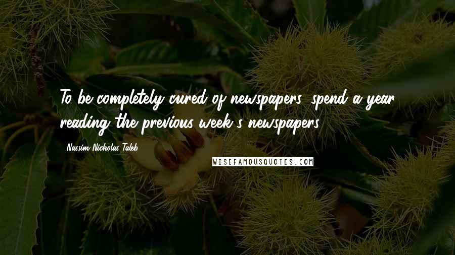 Nassim Nicholas Taleb Quotes: To be completely cured of newspapers, spend a year reading the previous week's newspapers.