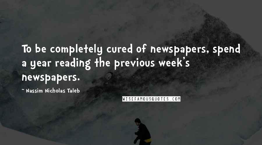 Nassim Nicholas Taleb Quotes: To be completely cured of newspapers, spend a year reading the previous week's newspapers.