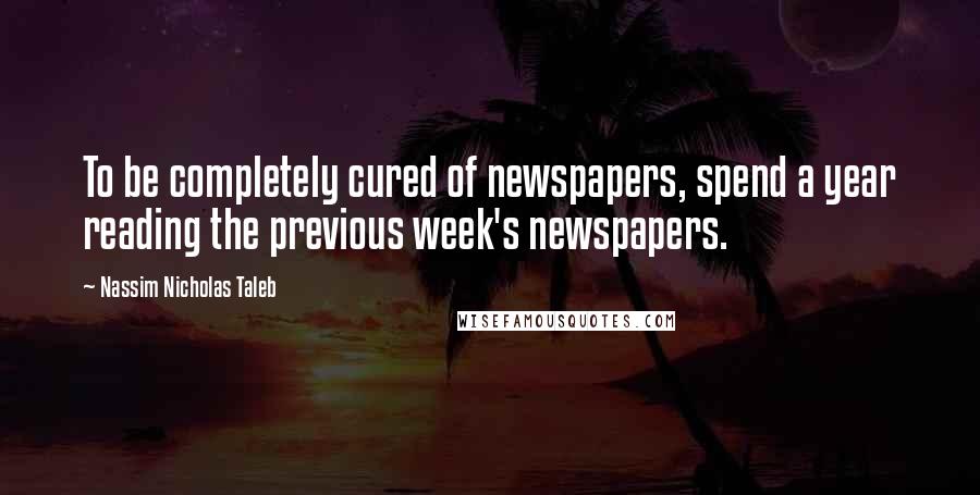 Nassim Nicholas Taleb Quotes: To be completely cured of newspapers, spend a year reading the previous week's newspapers.