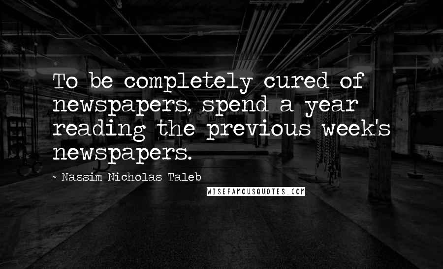 Nassim Nicholas Taleb Quotes: To be completely cured of newspapers, spend a year reading the previous week's newspapers.