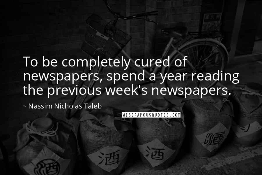 Nassim Nicholas Taleb Quotes: To be completely cured of newspapers, spend a year reading the previous week's newspapers.