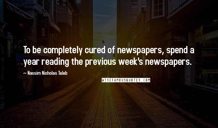 Nassim Nicholas Taleb Quotes: To be completely cured of newspapers, spend a year reading the previous week's newspapers.