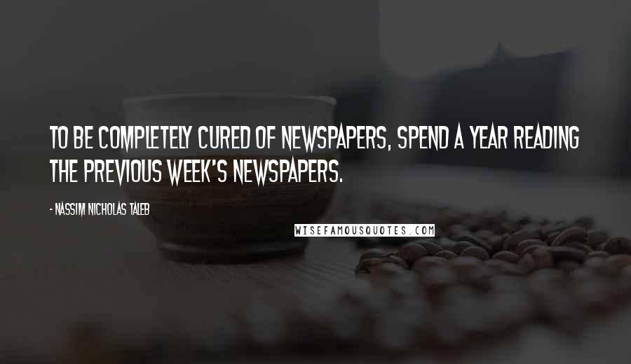 Nassim Nicholas Taleb Quotes: To be completely cured of newspapers, spend a year reading the previous week's newspapers.