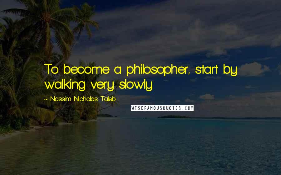 Nassim Nicholas Taleb Quotes: To become a philosopher, start by walking very slowly.