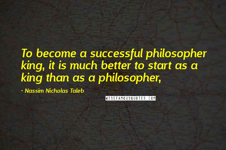 Nassim Nicholas Taleb Quotes: To become a successful philosopher king, it is much better to start as a king than as a philosopher,