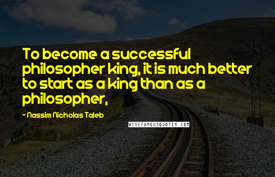 Nassim Nicholas Taleb Quotes: To become a successful philosopher king, it is much better to start as a king than as a philosopher,