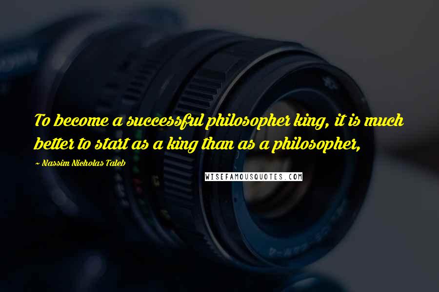 Nassim Nicholas Taleb Quotes: To become a successful philosopher king, it is much better to start as a king than as a philosopher,