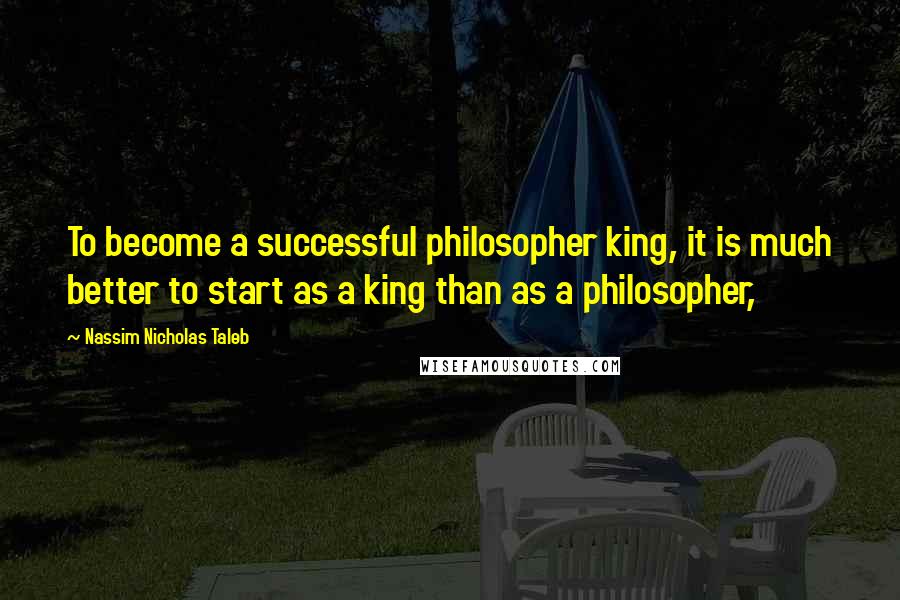 Nassim Nicholas Taleb Quotes: To become a successful philosopher king, it is much better to start as a king than as a philosopher,