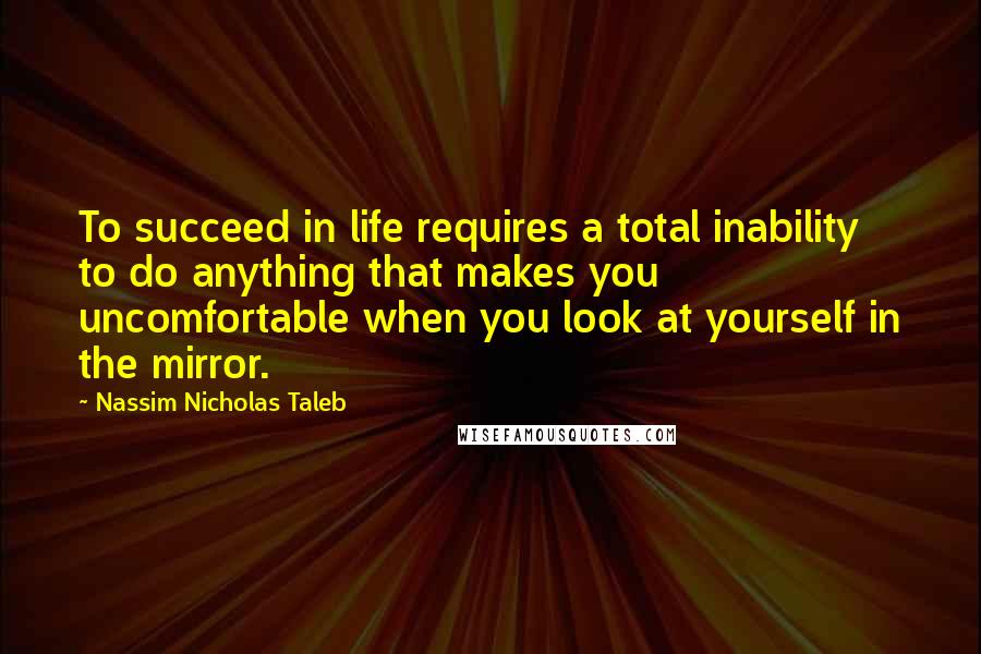 Nassim Nicholas Taleb Quotes: To succeed in life requires a total inability to do anything that makes you uncomfortable when you look at yourself in the mirror.