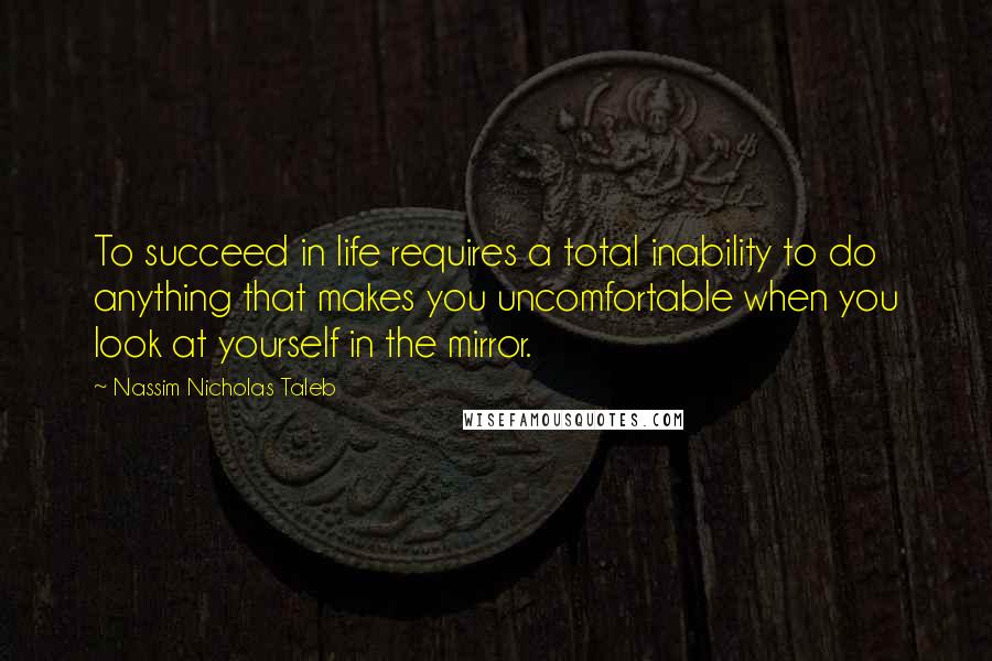 Nassim Nicholas Taleb Quotes: To succeed in life requires a total inability to do anything that makes you uncomfortable when you look at yourself in the mirror.