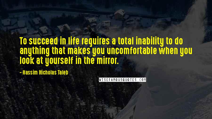 Nassim Nicholas Taleb Quotes: To succeed in life requires a total inability to do anything that makes you uncomfortable when you look at yourself in the mirror.