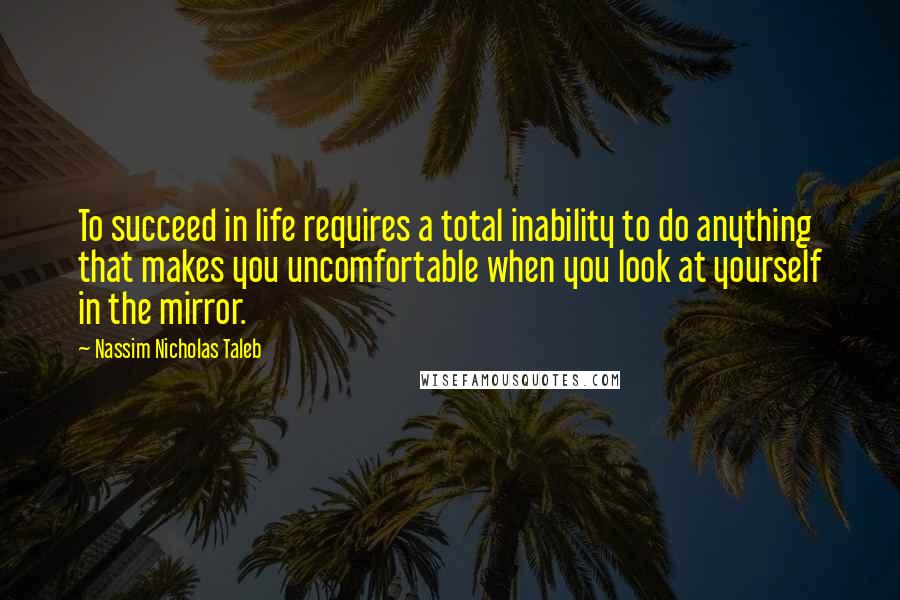 Nassim Nicholas Taleb Quotes: To succeed in life requires a total inability to do anything that makes you uncomfortable when you look at yourself in the mirror.