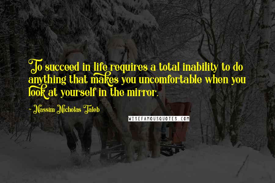 Nassim Nicholas Taleb Quotes: To succeed in life requires a total inability to do anything that makes you uncomfortable when you look at yourself in the mirror.