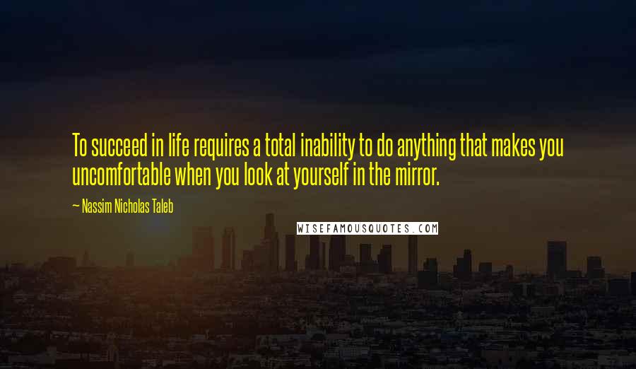 Nassim Nicholas Taleb Quotes: To succeed in life requires a total inability to do anything that makes you uncomfortable when you look at yourself in the mirror.