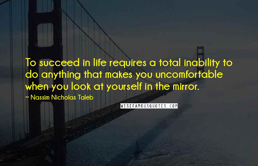 Nassim Nicholas Taleb Quotes: To succeed in life requires a total inability to do anything that makes you uncomfortable when you look at yourself in the mirror.