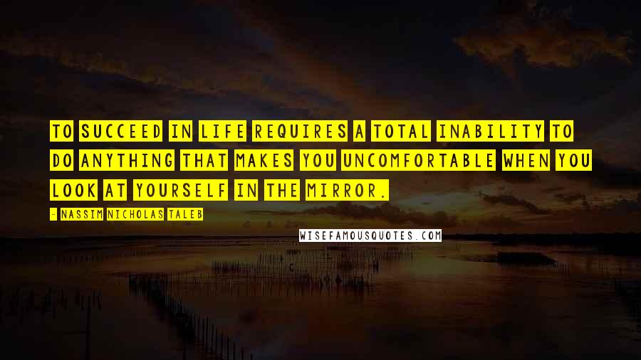 Nassim Nicholas Taleb Quotes: To succeed in life requires a total inability to do anything that makes you uncomfortable when you look at yourself in the mirror.