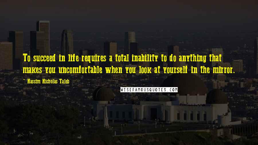 Nassim Nicholas Taleb Quotes: To succeed in life requires a total inability to do anything that makes you uncomfortable when you look at yourself in the mirror.