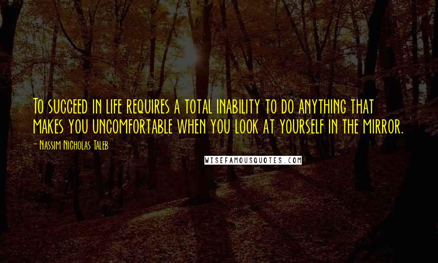 Nassim Nicholas Taleb Quotes: To succeed in life requires a total inability to do anything that makes you uncomfortable when you look at yourself in the mirror.