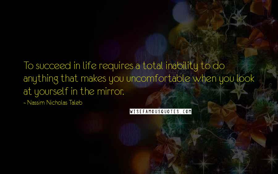 Nassim Nicholas Taleb Quotes: To succeed in life requires a total inability to do anything that makes you uncomfortable when you look at yourself in the mirror.