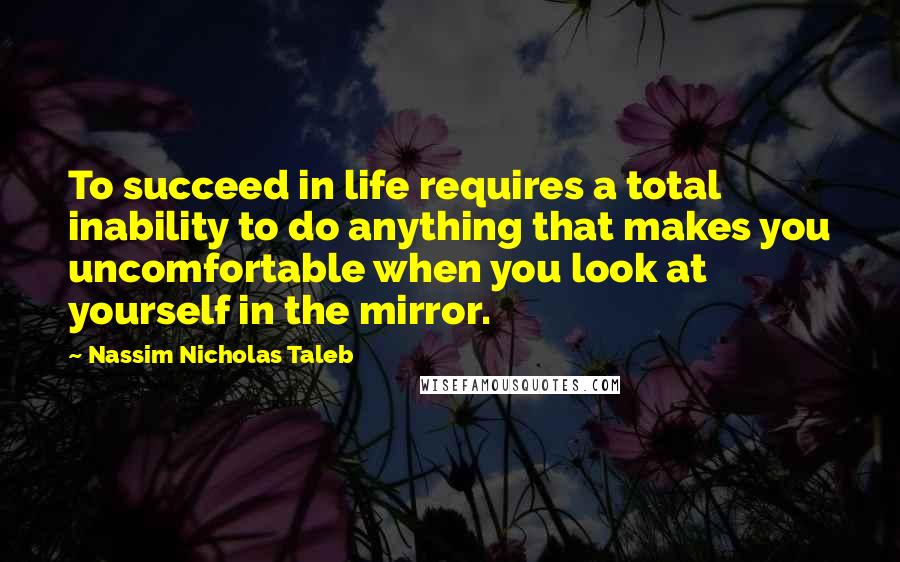 Nassim Nicholas Taleb Quotes: To succeed in life requires a total inability to do anything that makes you uncomfortable when you look at yourself in the mirror.