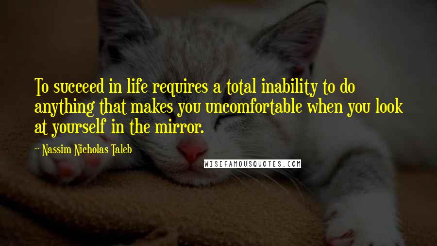 Nassim Nicholas Taleb Quotes: To succeed in life requires a total inability to do anything that makes you uncomfortable when you look at yourself in the mirror.