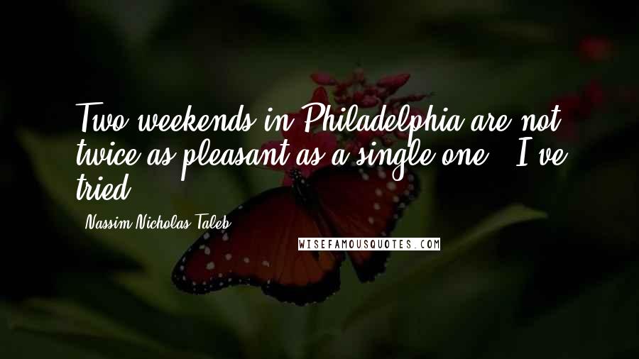 Nassim Nicholas Taleb Quotes: Two weekends in Philadelphia are not twice as pleasant as a single one - I've tried.