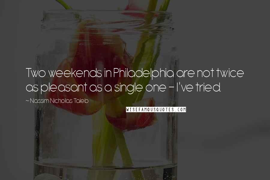 Nassim Nicholas Taleb Quotes: Two weekends in Philadelphia are not twice as pleasant as a single one - I've tried.