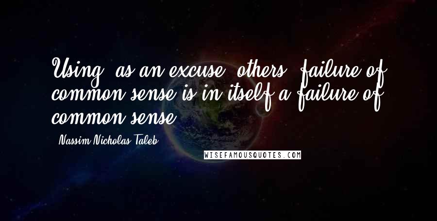 Nassim Nicholas Taleb Quotes: Using, as an excuse, others' failure of common sense is in itself a failure of common sense.