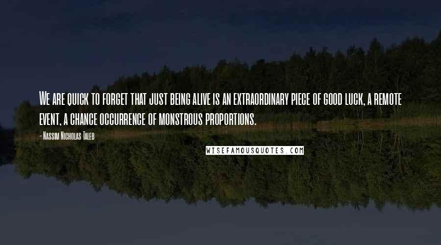 Nassim Nicholas Taleb Quotes: We are quick to forget that just being alive is an extraordinary piece of good luck, a remote event, a chance occurrence of monstrous proportions.
