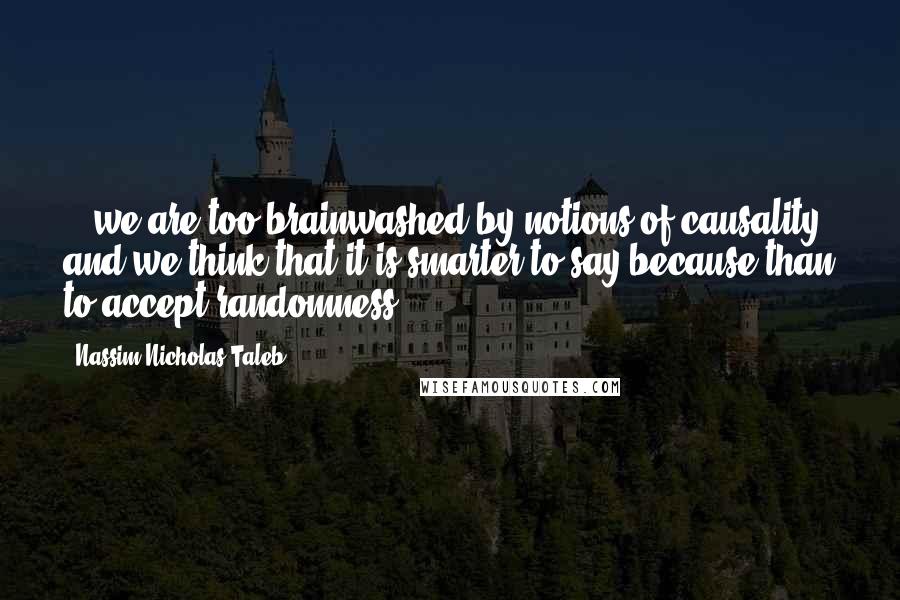 Nassim Nicholas Taleb Quotes: ...we are too brainwashed by notions of causality and we think that it is smarter to say because than to accept randomness.