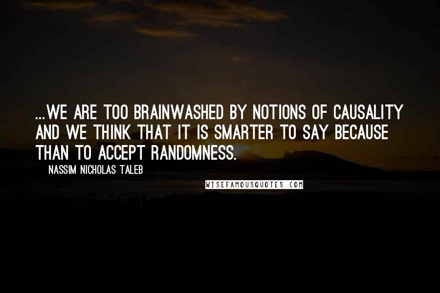 Nassim Nicholas Taleb Quotes: ...we are too brainwashed by notions of causality and we think that it is smarter to say because than to accept randomness.