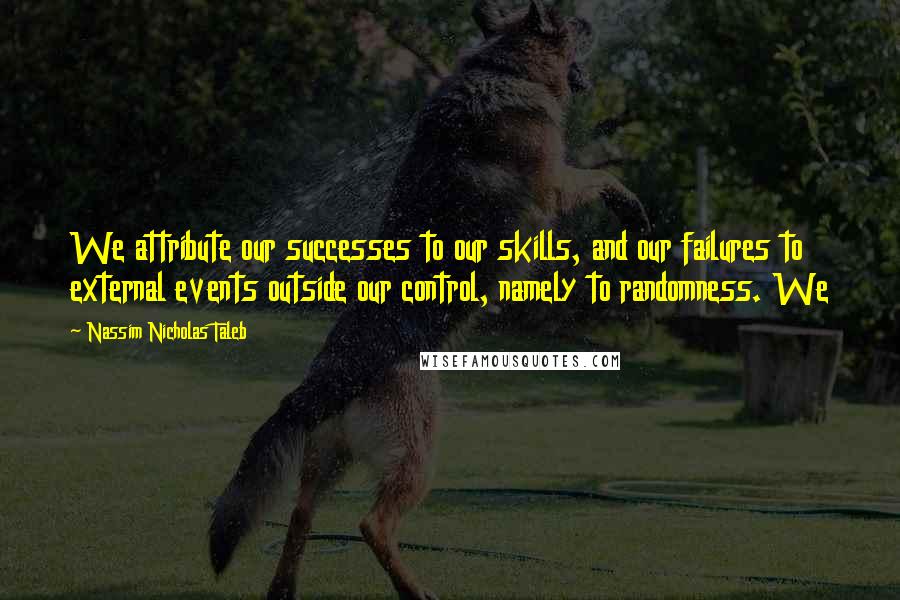 Nassim Nicholas Taleb Quotes: We attribute our successes to our skills, and our failures to external events outside our control, namely to randomness. We