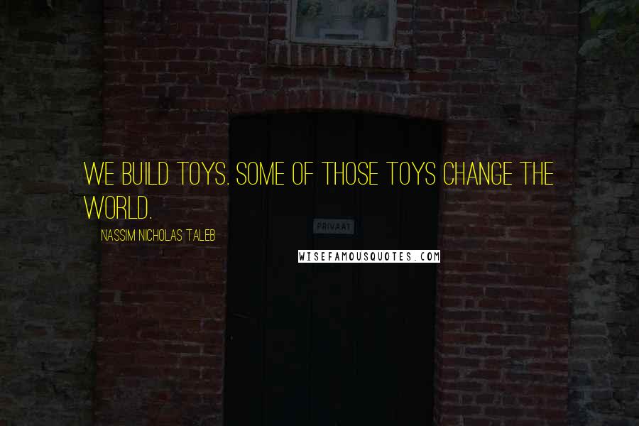 Nassim Nicholas Taleb Quotes: We build toys. Some of those toys change the world.