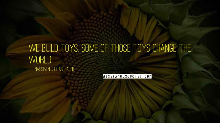 Nassim Nicholas Taleb Quotes: We build toys. Some of those toys change the world.