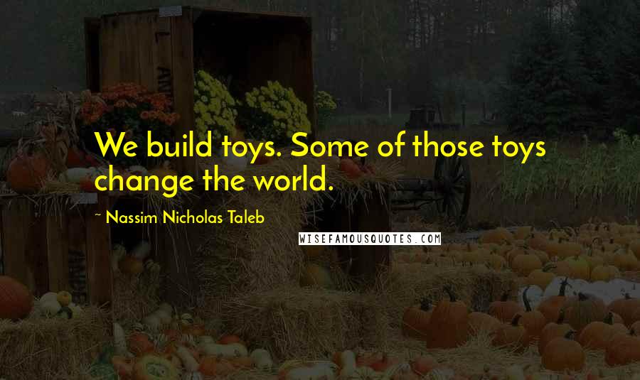 Nassim Nicholas Taleb Quotes: We build toys. Some of those toys change the world.