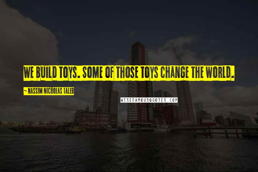 Nassim Nicholas Taleb Quotes: We build toys. Some of those toys change the world.