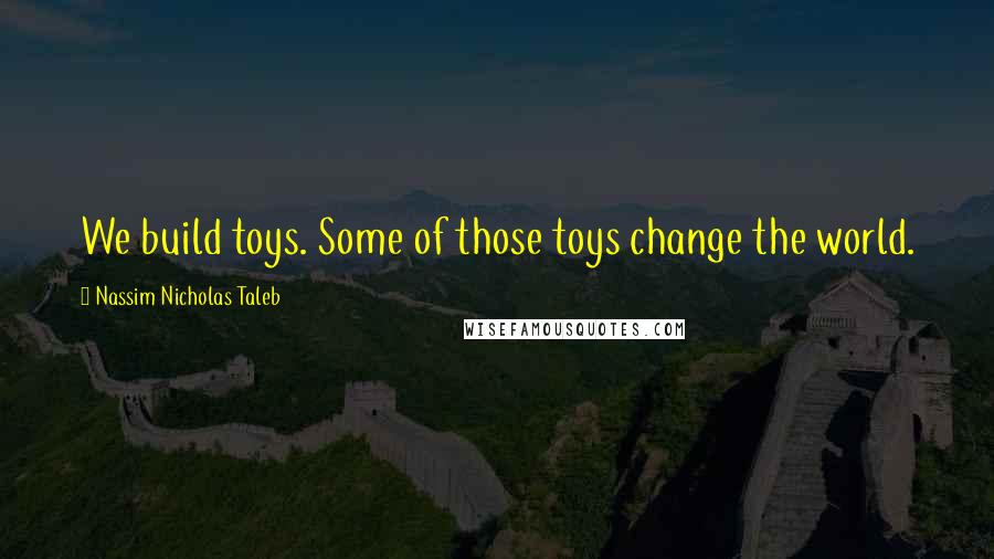 Nassim Nicholas Taleb Quotes: We build toys. Some of those toys change the world.