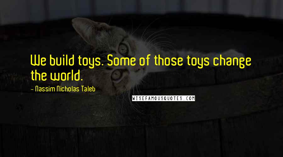 Nassim Nicholas Taleb Quotes: We build toys. Some of those toys change the world.