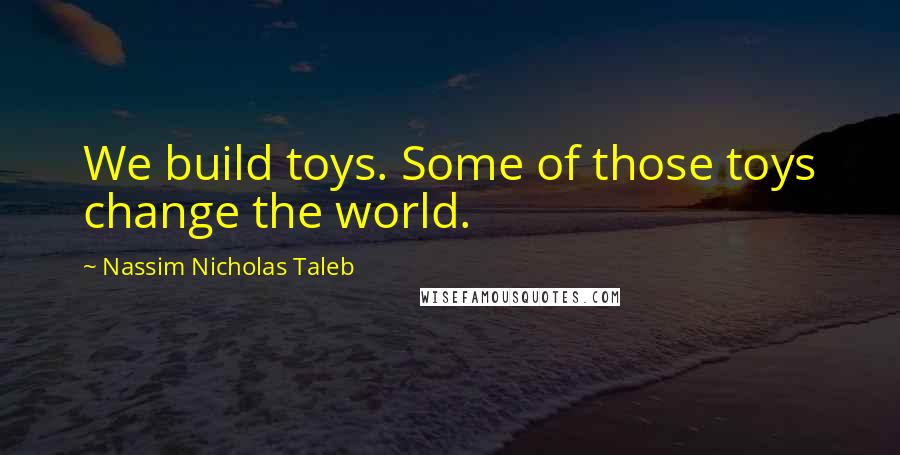 Nassim Nicholas Taleb Quotes: We build toys. Some of those toys change the world.