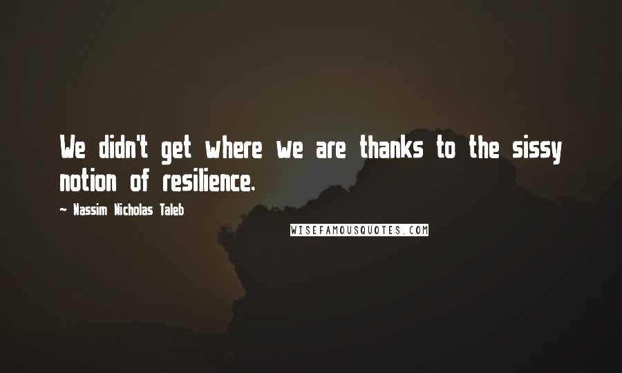 Nassim Nicholas Taleb Quotes: We didn't get where we are thanks to the sissy notion of resilience.