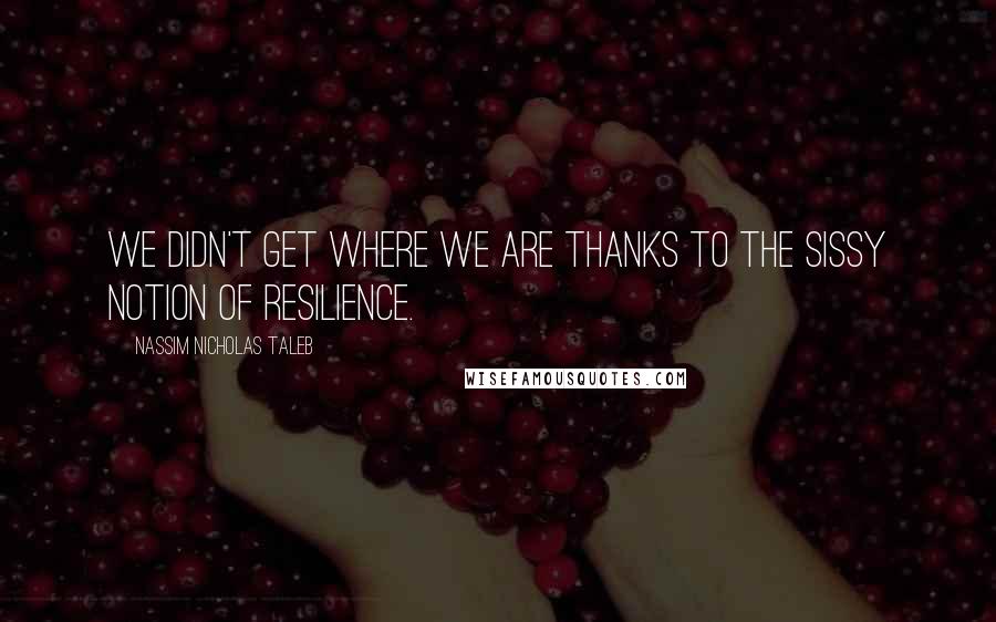 Nassim Nicholas Taleb Quotes: We didn't get where we are thanks to the sissy notion of resilience.